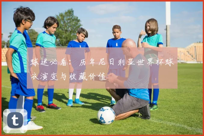 球迷必看：历年尼日利亚世界杯球衣演变与收藏价值