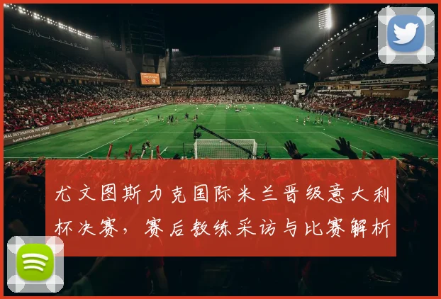 尤文图斯力克国际米兰晋级意大利杯决赛，赛后教练采访与比赛解析