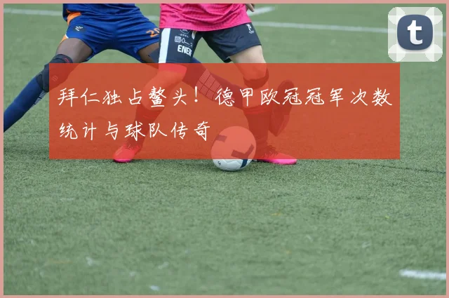 拜仁独占鳌头！德甲欧冠冠军次数统计与球队传奇