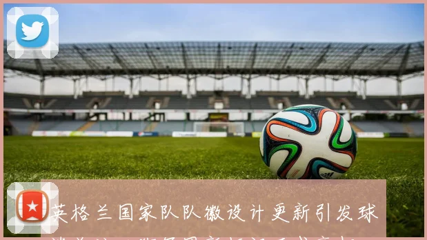 英格兰国家队队徽设计更新引发球迷关注三狮军团新标识正式亮相