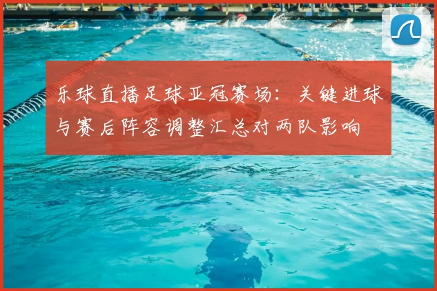 乐球直播足球亚冠赛场：关键进球与赛后阵容调整汇总对两队影响
