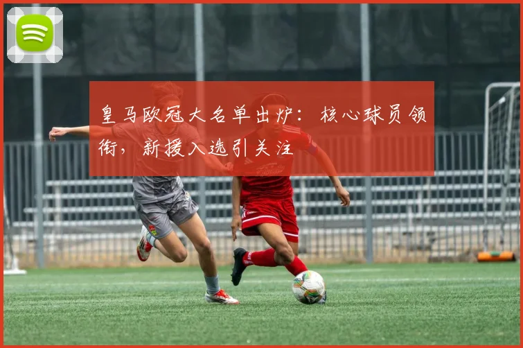 皇马欧冠大名单出炉：核心球员领衔，新援入选引关注