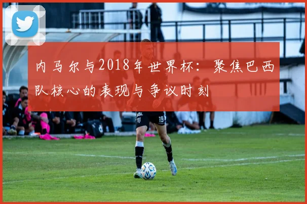 内马尔与2018年世界杯:聚焦巴西队核心的表现与争议时刻