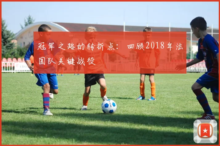 冠军之路的转折点：回顾2018年法国队关键战役