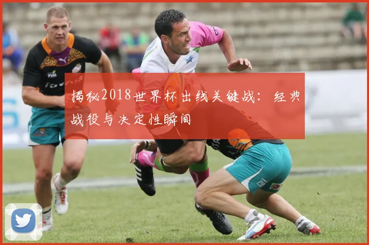 揭秘2018世界杯出线关键战：经典战役与决定性瞬间