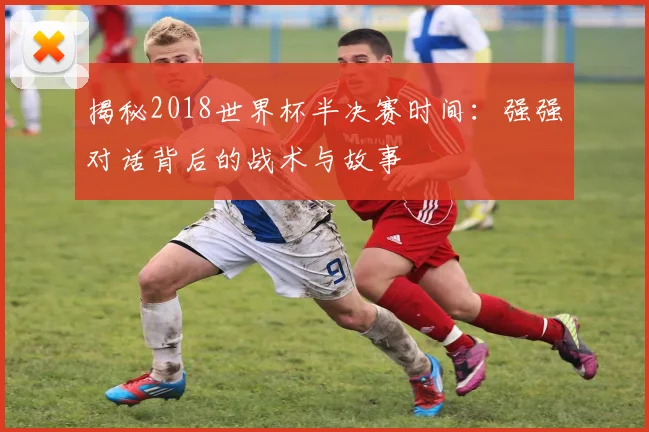 揭秘2018世界杯半决赛时间：强强对话背后的战术与故事