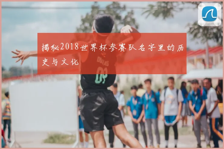揭秘2018世界杯参赛队名字里的历史与文化