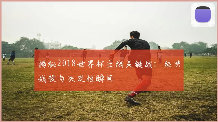 揭秘2018世界杯出线关键战：经典战役与决定性瞬间