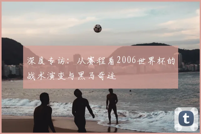 深度专访：从赛程看2006世界杯的战术演变与黑马奇迹
