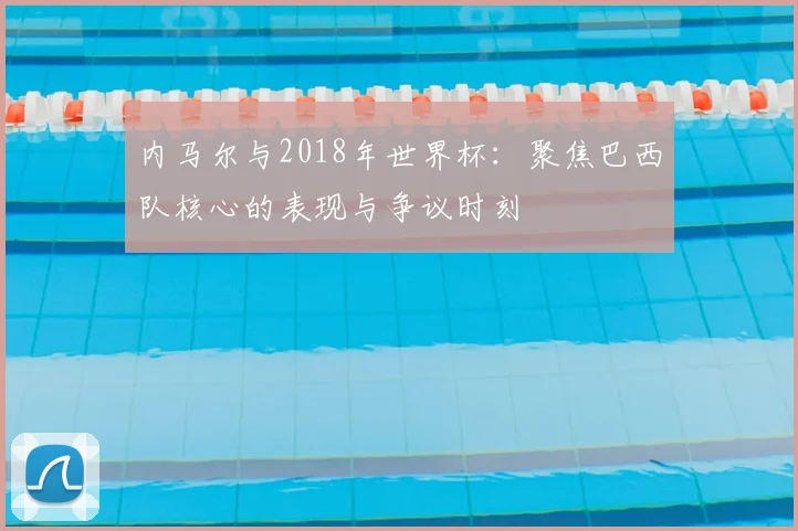 内马尔与2018年世界杯:聚焦巴西队核心的表现与争议时刻